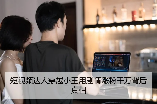 短视频达人穿越小王用剧情涨粉千万背后真相